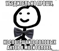 убедительно прошу, не совершайте половых актов в моей голове.