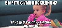 вы что с ума посходили? или с дуба рухнули и головой ударились?