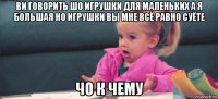 ви говорить шо игрушки для маленьких а я большая но игрушки вы мне всё равно суёте чо к чему