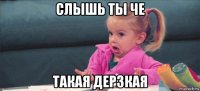 слышь ты че такая дерзкая