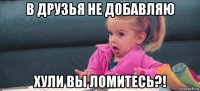 в друзья не добавляю хули вы ломитесь?!