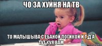 чо за хуйня на тв то малышыва с ебаной логикой и т.д а тут хуя вам