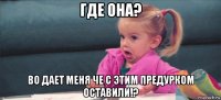 где она? во дает меня че с этим предурком оставили!?