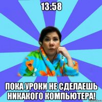 13:58 пока уроки не сделаешь никакого компьютера!