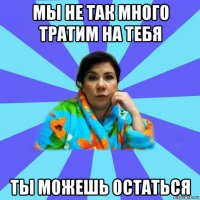 мы не так много тратим на тебя ты можешь остаться