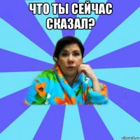 что ты сейчас сказал? 