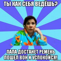 ты как себя ведёшь? папа достанет ремень пошел вон и успокойся!