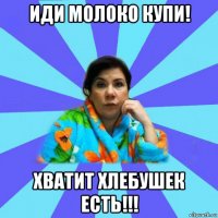 иди молоко купи! хватит хлебушек есть!!!