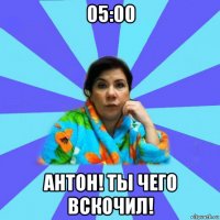 05:00 антон! ты чего вскочил!