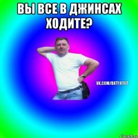 вы все в джинсах ходите? 