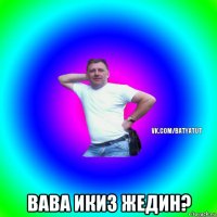  вава икиз жедин?