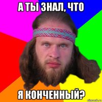 а ты знал, что я конченный?