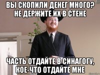 вы скопили денег много? не держите их в стене часть отдайте в синагогу, кое-что отдайте мне