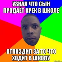 узнал что сын продаёт крек в школе отпиздил за то что ходит в школу