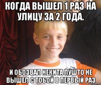 когда вышел 1 раз на улицу за 2 года. и обозвал некита пушто не вышел с тобой в первый раз