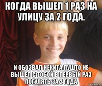 когда вышел 1 раз на улицу за 2 года. и обозвал некита пушто не вышел с тобой в первый раз погулять за 2 года