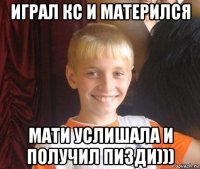 играл кс и матерился мати услишала и получил пизди)))