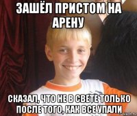 зашёл пристом на арену сказал, что не в свете только после того, как все упали