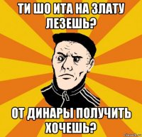 ти шо ита на злату лезешь? от динары получить хочешь?