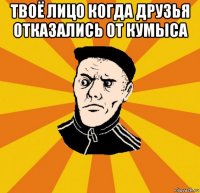 твоё лицо когда друзья отказались от кумыса 
