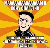 маааааааааааааам я хочу спагетий пожалуй я тебе спагетий зделаюююю если ты бухать будешь)))
