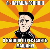 я - наташа-гопник! я вышла переставить машину!
