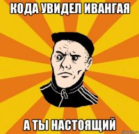 кода увидел ивангая а ты настоящий