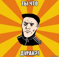 ты что дурак?!