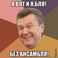 а вот и я,бля! без ансамбля!
