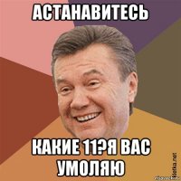 астанавитесь какие 11?я вас умоляю