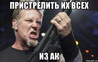 пристрелить их всех из ак