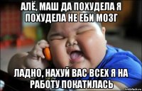 алё, маш да похудела я похудела не еби мозг ладно, нахуй вас всех я на работу покатилась