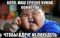 алло, маш срочно нужна конфетка чтобы вдруг не похудеть
