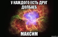 у каждого есть друг долбаеб максим