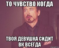 то чувство когда твоя девушка сидит вк всегда