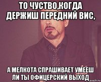 то чуство,когда держиш передний вис, а мелкота спрашивает умееш ли ты офицерский выход