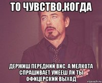 то чувство,когда держиш передний вис, а мелкота спрашивает умееш ли ты офицерский выход