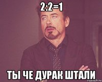 2:2=1 ты че дурак штали