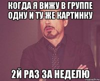 когда я вижу в группе одну и ту же картинку 2й раз за неделю