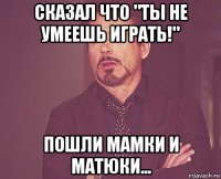 сказал что "ты не умеешь играть!" пошли мамки и матюки...