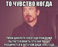 то чувство когда тупая школота 1999 года рождения пытается вякать, что она лучше разбирается в авто чем дядя 1995 года