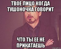 твое лицо когда тушоночка говорит что ты ее не прикатаешь