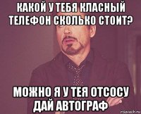 какой у тебя класный телефон сколько стоит? можно я у тея отсосу дай автограф