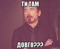 ти там довго???