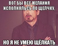 вот бы все желания исполняльсь по щелчку, но я не умею щёлкать