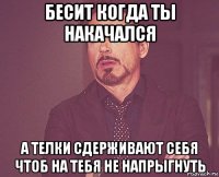 бесит когда ты накачался а телки сдерживают себя чтоб на тебя не напрыгнуть