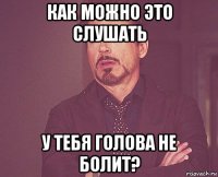 как можно это слушать у тебя голова не болит?