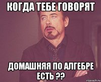 когда тебе говорят домашняя по алгебре есть ??