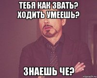 тебя как звать? ходить умеешь? знаешь че?