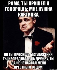 рома, ты пришел и говоришь: мне нужна картинка. но ты просишь без уважения, ты не предлагаешь дружбу, ты даже не назвал меня крестным отцом.